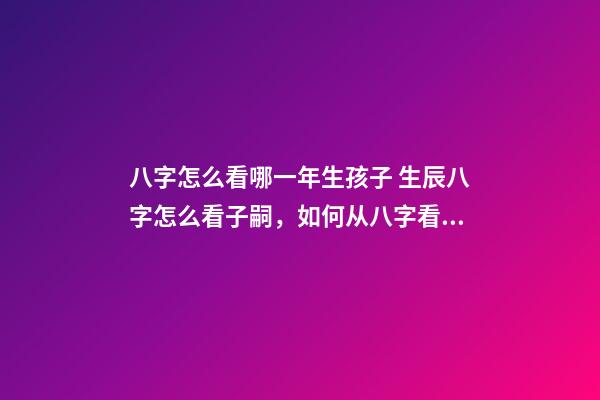 八字怎么看哪一年生孩子 生辰八字怎么看子嗣，如何从八字看生育信息-第1张-观点-玄机派